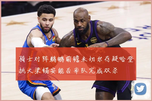 骑士对阵鹈鹕前瞻米切尔存疑哈登挑大梁锡安能否率队完成双杀