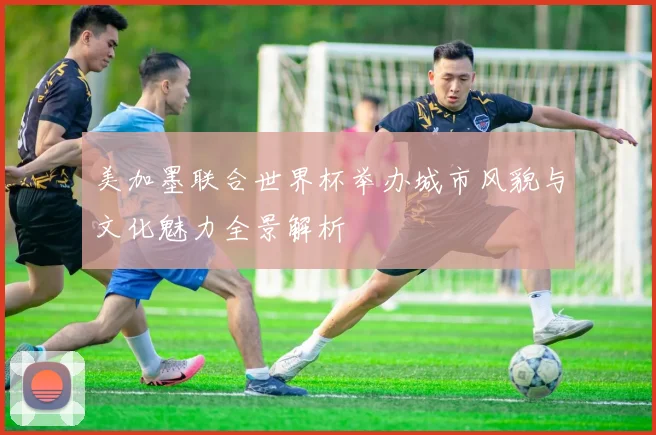 美加墨联合世界杯举办城市风貌与文化魅力全景解析