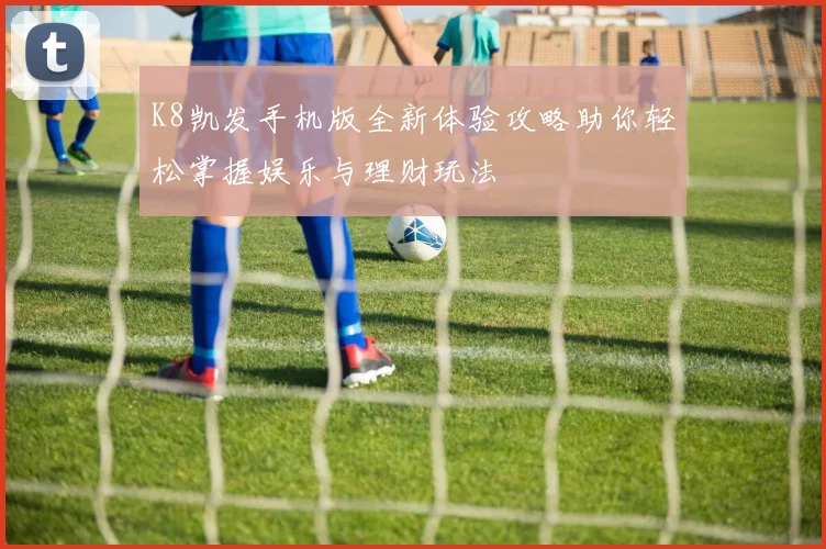 K8凯发手机版全新体验攻略助你轻松掌握娱乐与理财玩法
