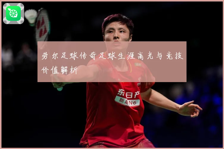 劳尔足球传奇足球生涯高光与竞技价值解析