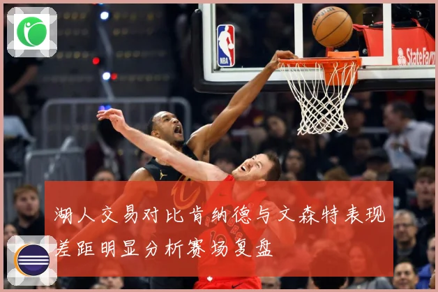 湖人交易对比肯纳德与文森特表现差距明显分析赛场复盘