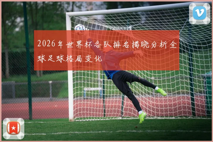2026年世界杯各队排名揭晓分析全球足球格局变化