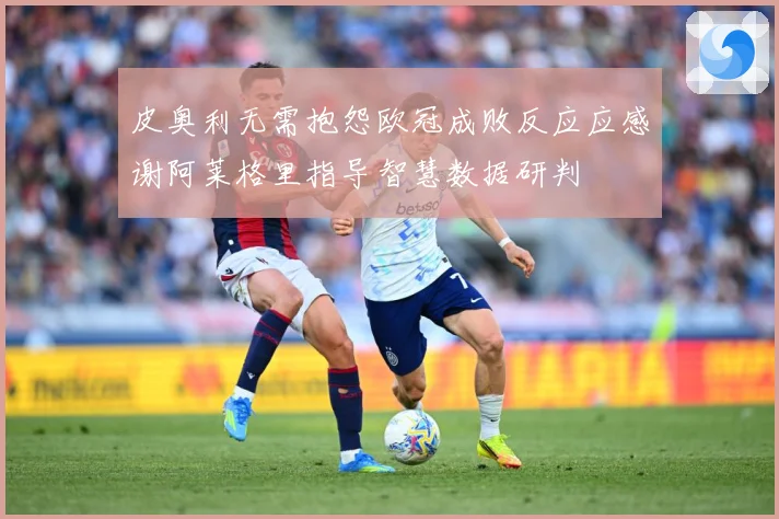 皮奥利无需抱怨欧冠成败反应应感谢阿莱格里指导智慧数据研判
