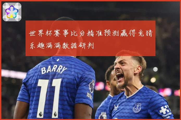 世界杯赛事比分精准预测赢得竞猜乐趣满满数据研判