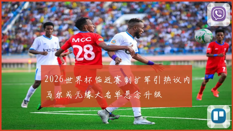 2026世界杯临近赛制扩军引热议内马尔或无缘大名单悬念升级