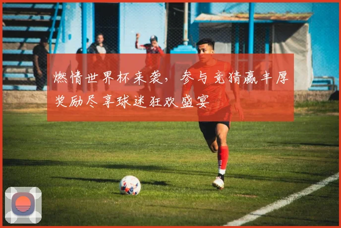 燃情世界杯来袭，参与竞猜赢丰厚奖励尽享球迷狂欢盛宴