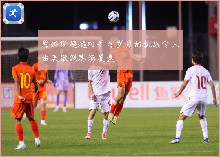 詹姆斯超越对手与岁月的挑战令人由衷敬佩赛场复盘
