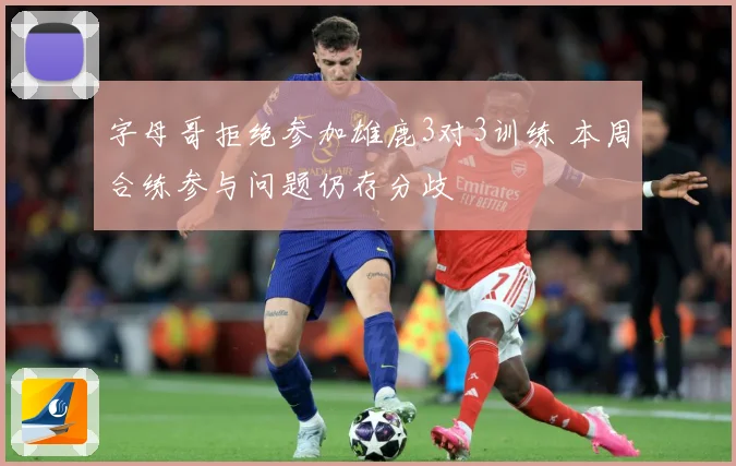 字母哥拒绝参加雄鹿3对3训练 本周合练参与问题仍存分歧