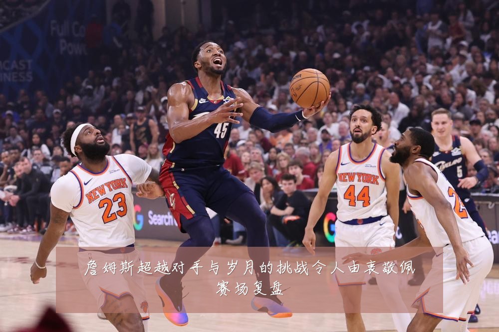 詹姆斯超越对手与岁月的挑战令人由衷敬佩赛场复盘